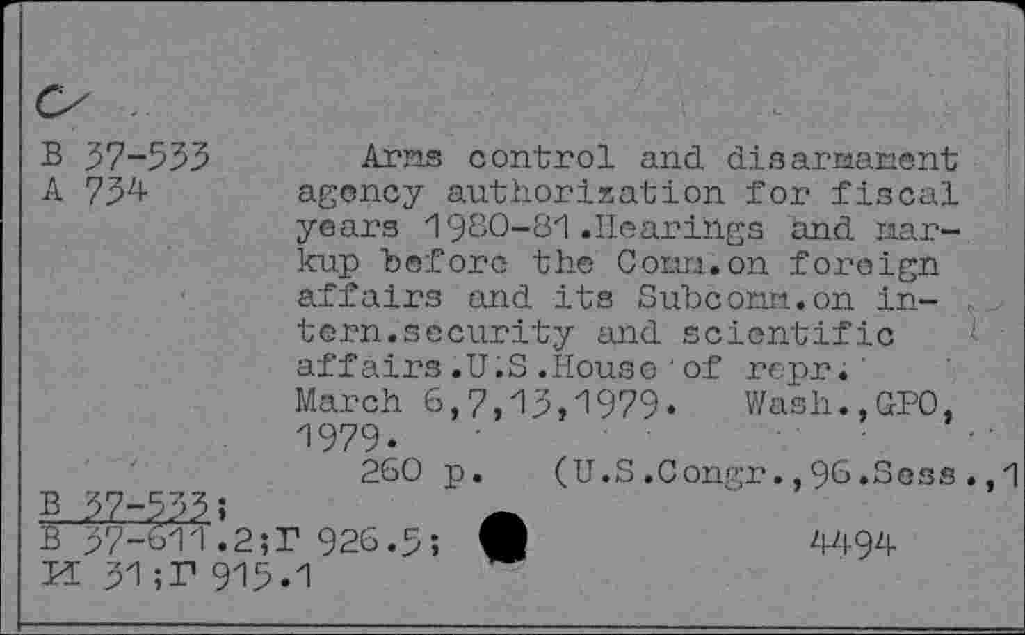 ﻿B 37-553
A 734
Arns control and disarnanent agency authorization for fiscal
yeai's 1980-81 .Hearings and Markup before the Corm, on foreign affairs and its Subconn.on intern.security and scientific affairs.U.S.House’of repr;
March 6,7,13,1979. Wash.,GPO, 1979.
260 p. (U.S .Congr., 96.Soss .,1
4494